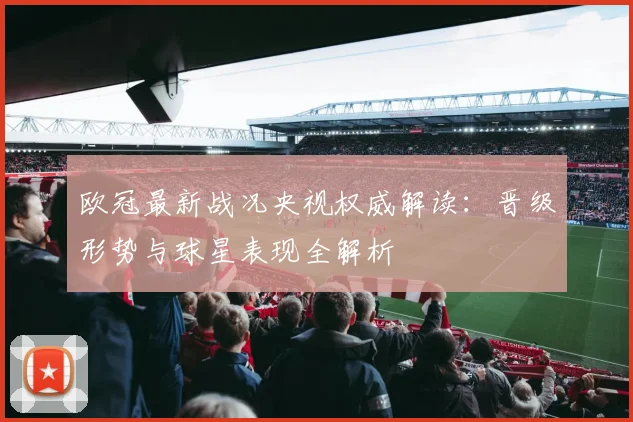 欧冠最新战况央视权威解读：晋级形势与球星表现全解析