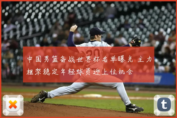 中国男篮备战世界杯名单曝光 主力框架稳定年轻球员迎上位机会