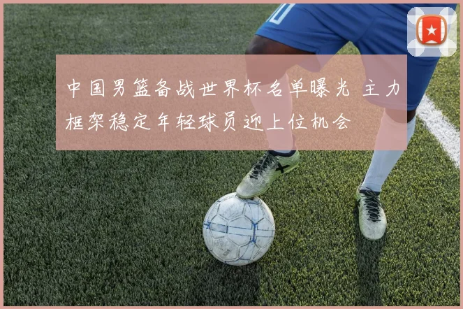 中国男篮备战世界杯名单曝光 主力框架稳定年轻球员迎上位机会