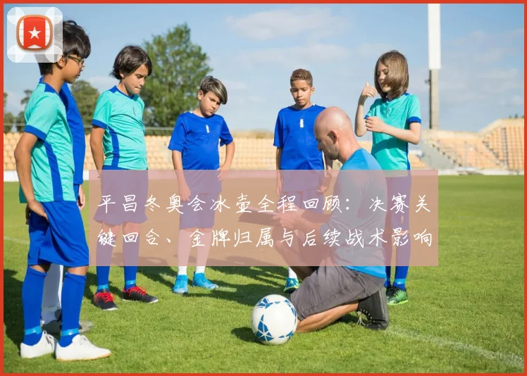 平昌冬奥会冰壶全程回顾：决赛关键回合、金牌归属与后续战术影响