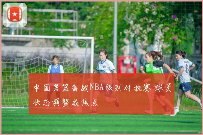 中国男篮备战NBA级别对抗赛 球员状态调整成焦点
