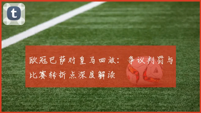 欧冠巴萨对皇马回放：争议判罚与比赛转折点深度解读