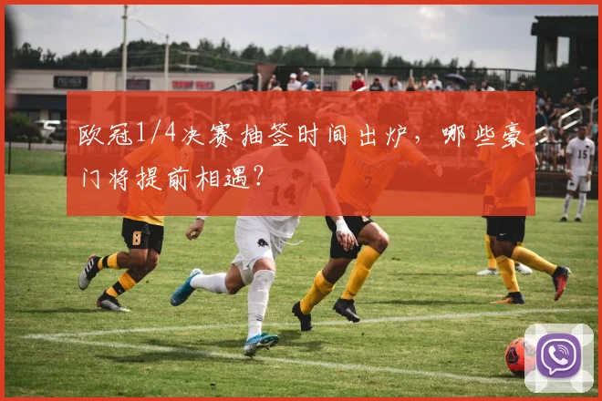 欧冠1/4决赛抽签时间出炉，哪些豪门将提前相遇？