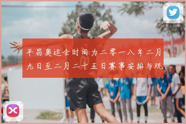 平昌奥运会时间为二零一八年二月九日至二月二十五日赛事安排与观赛提示