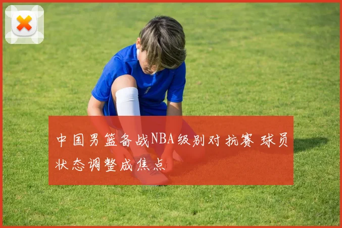中国男篮备战NBA级别对抗赛 球员状态调整成焦点