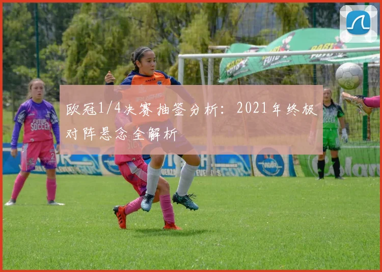 欧冠1/4决赛抽签分析：2021年终极对阵悬念全解析